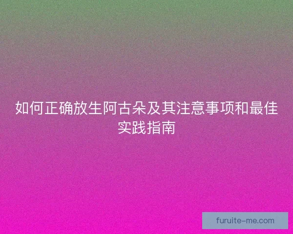 如何正确放生阿古朵及其注意事项和最佳实践指南