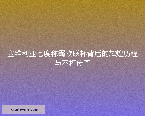 塞维利亚七度称霸欧联杯背后的辉煌历程与不朽传奇