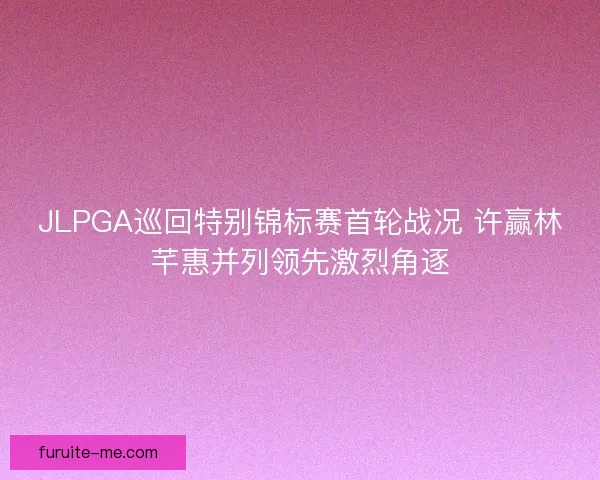 JLPGA巡回特别锦标赛首轮战况 许赢林芊惠并列领先激烈角逐