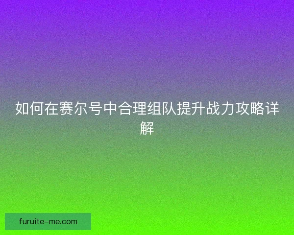 如何在赛尔号中合理组队提升战力攻略详解