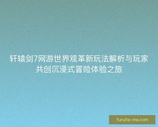 轩辕剑7网游世界观革新玩法解析与玩家共创沉浸式冒险体验之旅