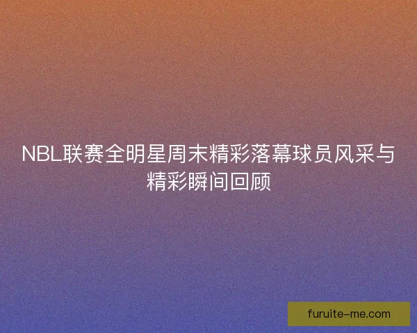 NBL联赛全明星周末精彩落幕球员风采与精彩瞬间回顾
