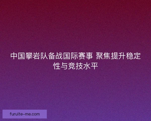 中国攀岩队备战国际赛事 聚焦提升稳定性与竞技水平