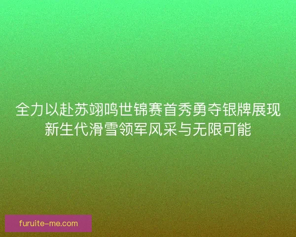 全力以赴苏翊鸣世锦赛首秀勇夺银牌展现新生代滑雪领军风采与无限可能