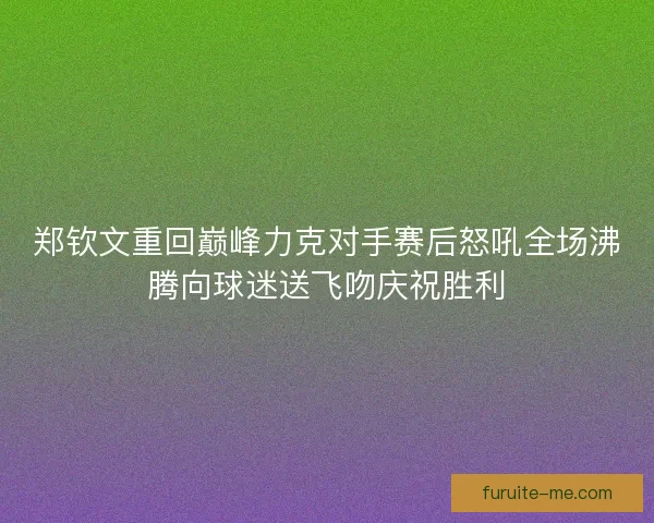 郑钦文重回巅峰力克对手赛后怒吼全场沸腾向球迷送飞吻庆祝胜利