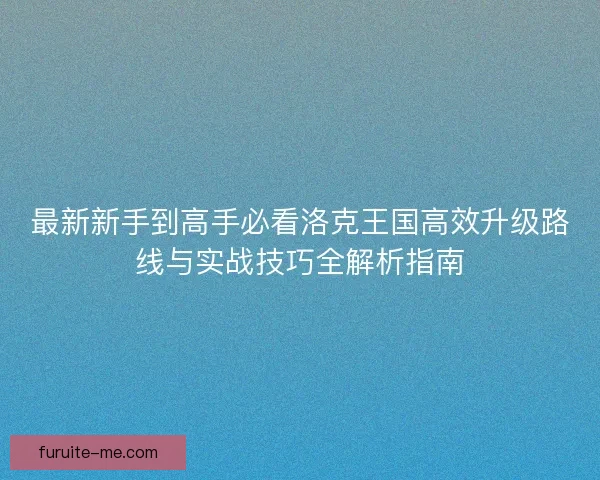 最新新手到高手必看洛克王国高效升级路线与实战技巧全解析指南