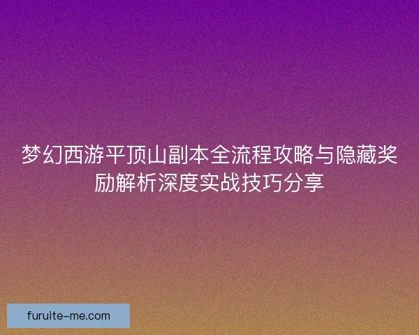 梦幻西游平顶山副本全流程攻略与隐藏奖励解析深度实战技巧分享