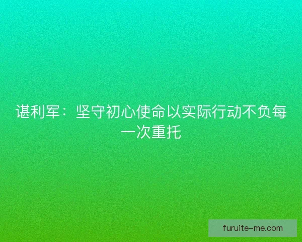 谌利军：坚守初心使命以实际行动不负每一次重托